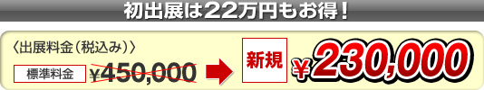 初出展なら出展料金が22万円お得！〈出展料金(税込)〉標準料金 \450,000 ＞ 新規 \230,000